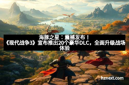 海豚之星：震撼发布！《现代战争3》宣布推出20个豪华DLC，全面升级战场体验