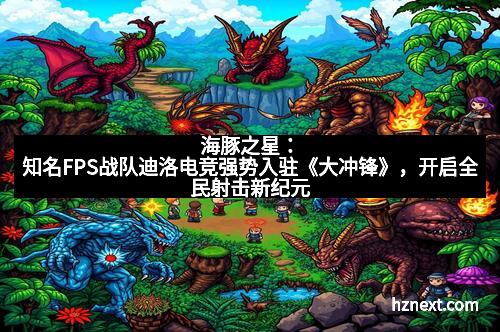 海豚之星：知名FPS战队迪洛电竞强势入驻《大冲锋》，开启全民射击新纪元